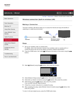 Page 105 i-ManualPrint Font  Size   
Basic Operations
Parts  Description
Watching TV
Using Other Devices
Using “BRAVIA”  Sync
Devices
Useful Functions
Using Internet
Using Home  Network
(DLNA)
Configuring Various
Settings
Troubleshooting
How  to Use Bookmarks
Top Page  > Using Internet  > Wireless  connection  (built -in  wireless  LAN)
Wireless connection  (built-in wireless LAN)
Making  a Connection
The built-in wireless  LAN  device allows you  to access the Internet and  enjoy the benefits of
networking in a...