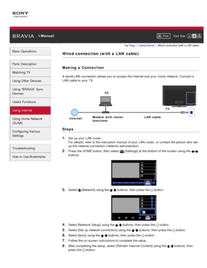 Page 107 i-ManualPrint Font  Size   
Basic Operations
Parts  Description
Watching TV
Using Other Devices
Using “BRAVIA”  Sync
Devices
Useful Functions
Using Internet
Using Home  Network
(DLNA)
Configuring Various
Settings
Troubleshooting
How  to Use Bookmarks
Top Page  > Using Internet  > Wired  connection  (with  a LAN  cable)
Wired connection  (with a  LAN  cable)
Making  a Connection
A  wired LAN  connection allows you  to access the Internet and  your  home network. Connect a
LAN  cable to your  TV.
Steps
1....