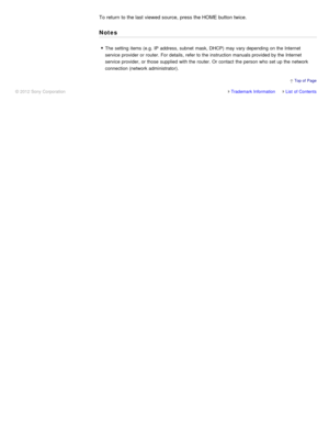 Page 108To return  to the last viewed source,  press the HOME button twice.
Notes
The  setting  items (e.g.  IP  address, subnet  mask, DHCP) may vary depending on the Internet
service provider or router. For details, refer to the instruction manuals provided by the Internet
service provider, or those  supplied  with the router. Or contact  the person who set up the network
connection (network administrator).
Trademark InformationList  of Contents
© 2012 Sony Corporation
  Top of  Page 