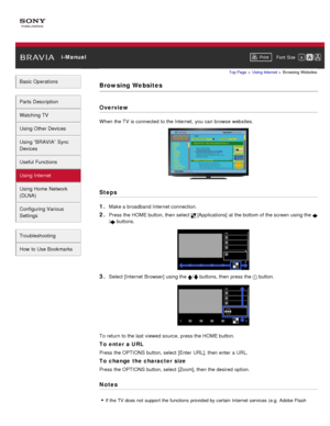 Page 109 i-ManualPrint Font  Size   
Basic Operations
Parts  Description
Watching TV
Using Other Devices
Using “BRAVIA”  Sync
Devices
Useful Functions
Using Internet
Using Home  Network
(DLNA)
Configuring Various
Settings
Troubleshooting
How  to Use Bookmarks
Top Page  > Using Internet  > Browsing  Websites
Browsing Websites
Overview
When  the TV  is connected  to the Internet,  you  can  browse websites.
Steps
1. 
Make a broadband Internet connection.
2. Press the HOME button, then  select   [Applications]  at...