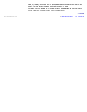 Page 110Player, PDF viewer),  web content may not be displayed  correctly, or some  functions  may not work
properly. Also,  the TV may not support functions  developed in the future.
In no event  shall Sony be liable for any damage caused  or associated with the use of the Internet
browser, malfunction (including software) or communication  failure.
Trademark InformationList  of Contents
© 2012 Sony Corporation
  Top of  Page 