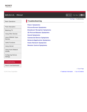 Page 12 i-ManualPrint Font  Size   
Basic Operations
Parts  Description
Watching TV
Using Other Devices
Using “BRAVIA”  Sync
Devices
Useful Functions
Using Internet
Using Home  Network
(DLNA)
Configuring Various
Settings
Troubleshooting
How  to Use Bookmarks
Top Page  > Troubleshooting
Troubleshooting
Power Symptoms
Picture/Screen Symptoms
Broadcast  Reception Symptoms
3D Picture/Glasses Symptoms
Sound Symptoms
Connected Device Symptoms
Network/Application Symptoms
Home Network Symptoms
Remote Control Symptoms...