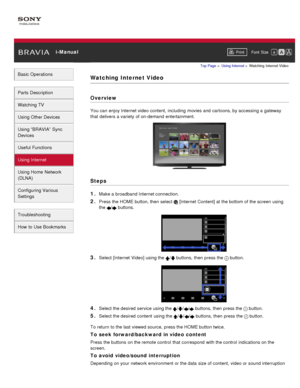 Page 111 i-ManualPrint Font  Size   
Basic Operations
Parts  Description
Watching TV
Using Other Devices
Using “BRAVIA”  Sync
Devices
Useful Functions
Using Internet
Using Home  Network
(DLNA)
Configuring Various
Settings
Troubleshooting
How  to Use Bookmarks
Top Page  > Using Internet  > Watching  Internet Video
Watching  Internet Video
Overview
You can  enjoy Internet video content, including  movies and  cartoons, by accessing a gateway
that  delivers a variety  of on-demand  entertainment.
Steps
1. 
Make a...