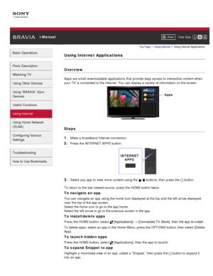 Page 113 i-ManualPrint Font  Size   
Basic Operations
Parts  Description
Watching TV
Using Other Devices
Using “BRAVIA”  Sync
Devices
Useful Functions
Using Internet
Using Home  Network
(DLNA)
Configuring Various
Settings
Troubleshooting
How  to Use Bookmarks
Top Page  > Using Internet  > Using Internet Applications
Using Internet Applications
Overview
Apps  are small  downloadable applications  that  provide  easy access to interactive content  when
your  TV  is connected  to the Internet.  You can  display a...