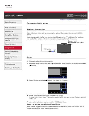 Page 115 i-ManualPrint Font  Size   
Basic Operations
Parts  Description
Watching TV
Using Other Devices
Using “BRAVIA”  Sync
Devices
Useful Functions
Using Internet
Using Home  Network
(DLNA)
Configuring Various
Settings
Troubleshooting
How  to Use Bookmarks
Top Page  > Using Internet  > Performing initial  setup
Performing initial setup
Making  a Connection
Enjoy widescreen video calls  by connecting the optional Camera and  Microphone Unit CMU -
BR100.
Attach the camera  to the TV, then  connect the USB cable...