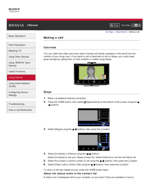 Page 117 i-ManualPrint Font  Size   
Basic Operations
Parts  Description
Watching TV
Using Other Devices
Using “BRAVIA”  Sync
Devices
Useful Functions
Using Internet
Using Home  Network
(DLNA)
Configuring Various
Settings
Troubleshooting
How  to Use Bookmarks
Top Page  > Using Internet  > Making a call
Making  a  call
Overview
You can  make free video and  voice  calls  to friends  and  family  anywhere  in the world from the
comfort  of your  living  room. If you  want to call a friend who is not on Skype, you...