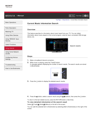 Page 120 i-ManualPrint Font  Size   
Basic Operations
Parts  Description
Watching TV
Using Other Devices
Using “BRAVIA”  Sync
Devices
Useful Functions
Using Internet
Using Home  Network
(DLNA)
Configuring Various
Settings
Troubleshooting
How  to Use Bookmarks
Top Page  > Using Internet  > Current  Music  Information  Search
Current Music Information  Search
Overview
This feature searches for information  about music  heard from your  TV. You can  obtain
information  about music  played  on the current program,...