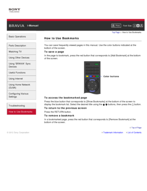 Page 13 i-ManualPrint Font  Size   
Basic Operations
Parts  Description
Watching TV
Using Other Devices
Using “BRAVIA”  Sync
Devices
Useful Functions
Using Internet
Using Home  Network
(DLNA)
Configuring Various
Settings
Troubleshooting
How  to Use Bookmarks
Top Page  > How  to  Use  Bookmarks
How to Use Bookmarks
You can  save frequently viewed pages in this manual. Use the color buttons  indicated  at the
bottom of the screen.
To save a page
In the page to bookmark,  press the red button that  corresponds to...