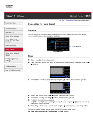 Page 122 i-ManualPrint Font  Size   
Basic Operations
Parts  Description
Watching TV
Using Other Devices
Using “BRAVIA”  Sync
Devices
Useful Functions
Using Internet
Using Home  Network
(DLNA)
Configuring Various
Settings
Troubleshooting
How  to Use Bookmarks
Top Page  > Using Internet  > Music/Video  Keyword Search
Music/Video  Keyword Search
Overview
You can  search  for information  about music/videos by entering  a keyword (track title, album
name, video title, etc.)  and  exploring the database.
Steps
1....