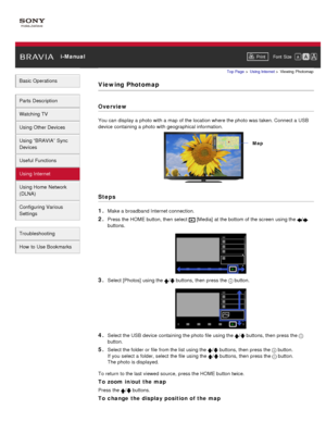 Page 126 i-ManualPrint Font  Size   
Basic Operations
Parts  Description
Watching TV
Using Other Devices
Using “BRAVIA”  Sync
Devices
Useful Functions
Using Internet
Using Home  Network
(DLNA)
Configuring Various
Settings
Troubleshooting
How  to Use Bookmarks
Top Page  > Using Internet  > Viewing  Photomap
Viewing Photomap
Overview
You can  display a photo with a map  of the location where the photo was taken. Connect a USB
device containing a photo with geographical information.
Steps
1. 
Make a broadband...