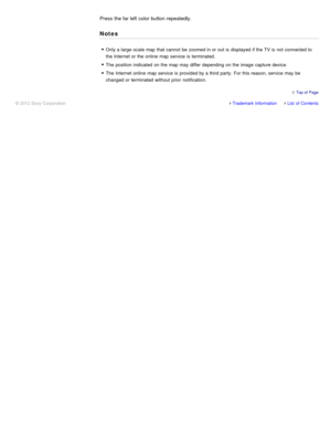 Page 127Press the far left  color button repeatedly.
Notes
Only a large -scale map  that cannot  be zoomed in or out is  displayed  if the TV is  not connected to
the Internet or the online map  service is  terminated.
The  position  indicated  on the map  may differ  depending on the image  capture device.
The  Internet online map  service is  provided by a third  party.  For this reason, service may be
changed or terminated  without prior  notification.
Trademark InformationList  of Contents
© 2012 Sony...