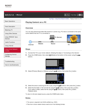 Page 128 i-ManualPrint Font  Size   
Basic Operations
Parts  Description
Watching TV
Using Other Devices
Using “BRAVIA”  Sync
Devices
Useful Functions
Using Internet
Using Home  Network
(DLNA)
Configuring Various
Settings
Troubleshooting
How  to Use Bookmarks
Top Page  > Using Home  Network  (DLNA)  > Playing  Content  on  a PC
Playing Content  on  a  PC
Overview
You can  play photo/music/video files stored on a server (e.g.  PC) that  is connected  to the same
home network that  the TV  is connected  to.
Steps...