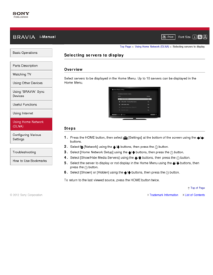 Page 134 i-ManualPrint Font  Size   
Basic Operations
Parts  Description
Watching TV
Using Other Devices
Using “BRAVIA”  Sync
Devices
Useful Functions
Using Internet
Using Home  Network
(DLNA)
Configuring Various
Settings
Troubleshooting
How  to Use Bookmarks
Top Page  > Using Home  Network  (DLNA)  > Selecting  servers  to  display
Selecting  servers to display
Overview
Select servers  to be displayed in the Home  Menu. Up  to 10 servers  can  be displayed in the
Home  Menu.
Steps
1. 
Press the HOME button,...