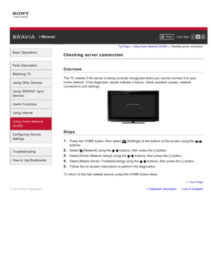 Page 135 i-ManualPrint Font  Size   
Basic Operations
Parts  Description
Watching TV
Using Other Devices
Using “BRAVIA”  Sync
Devices
Useful Functions
Using Internet
Using Home  Network
(DLNA)
Configuring Various
Settings
Troubleshooting
How  to Use Bookmarks
Top Page  > Using Home  Network  (DLNA)  > Checking  server  connection
Checking  server connection
Overview
The TV  checks if the server is being correctly recognized when you  cannot  connect it to your
home network. If the diagnostic results  indicate a...
