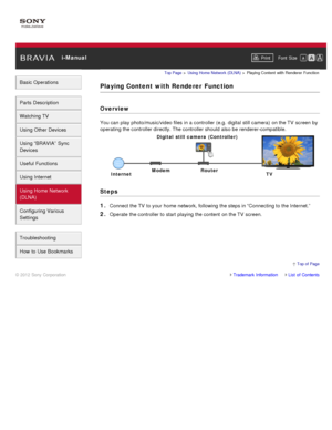 Page 136 i-ManualPrint Font  Size   
Basic Operations
Parts  Description
Watching TV
Using Other Devices
Using “BRAVIA”  Sync
Devices
Useful Functions
Using Internet
Using Home  Network
(DLNA)
Configuring Various
Settings
Troubleshooting
How  to Use Bookmarks
Top Page  > Using Home  Network  (DLNA)  > Playing  Content  with  Renderer  Function
Playing Content  with Renderer  Function
Overview
You can  play photo/music/video files in a controller (e.g.  digital  still camera)  on the TV  screen  by
operating the...