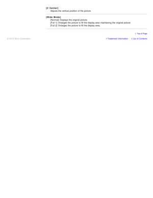 Page 144[V Center]
Adjusts the vertical position  of the picture.
[Wide Mode] [Normal]: Displays the original  picture. 
[Full 1]: Enlarges  the picture  to fill  the display area  maintaining the original  picture. 
[Full 2]: Enlarges  the picture  to fill  the display area.
Trademark InformationList  of Contents
© 2012 Sony Corporation
  Top of  Page 