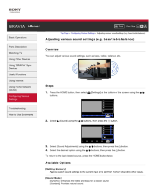 Page 145 i-ManualPrint Font  Size   
Basic Operations
Parts  Description
Watching TV
Using Other Devices
Using “BRAVIA”  Sync
Devices
Useful Functions
Using Internet
Using Home  Network
(DLNA)
Configuring Various
Settings
Troubleshooting
How  to Use Bookmarks
Top Page  > Configuring  Various Settings  > Adjusting  various sound settings  (e.g.  bass/treble/balance)
Adjusting various sound  settings (e.g.  bass/treble/balance)
Overview
You can  adjust  various sound settings, such as bass, treble, balance, etc....