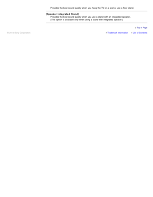 Page 148Provides the best sound  quality when you hang  the TV on a wall  or use a floor  stand.
[Speaker Integrated  Stand]Provides the best sound  quality when you use a stand  with an integrated  speaker. 
(This  option  is  available  only when using a stand  with integrated  speaker.)
Trademark InformationList  of Contents
© 2012 Sony Corporation
  Top of  Page 