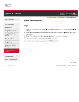 Page 152 i-ManualPrint Font  Size   
Basic Operations
Parts  Description
Watching TV
Using Other Devices
Using “BRAVIA”  Sync
Devices
Useful Functions
Using Internet
Using Home  Network
(DLNA)
Configuring Various
Settings
Troubleshooting
How  to Use Bookmarks
Top Page  > Configuring  Various Settings  > Adding  digital  channels
Adding  digital channels
Steps
1. 
Press the HOME button, then  select   [Settings] at the bottom of the screen  using the /
buttons.
2. Select  [Channels  & Inputs]/[Channels, Inputs  &...