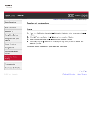 Page 160 i-ManualPrint Font  Size   
Basic Operations
Parts  Description
Watching TV
Using Other Devices
Using “BRAVIA”  Sync
Devices
Useful Functions
Using Internet
Using Home  Network
(DLNA)
Configuring Various
Settings
Troubleshooting
How  to Use Bookmarks
Top Page  > Configuring  Various Settings  > Turning off  start -up  logo
Turning  off  start-up  logo
Steps
1. 
Press the HOME button, then  select   [Settings] at the bottom of the screen  using the /
buttons.
2. Select  [Preferences]  using the /...
