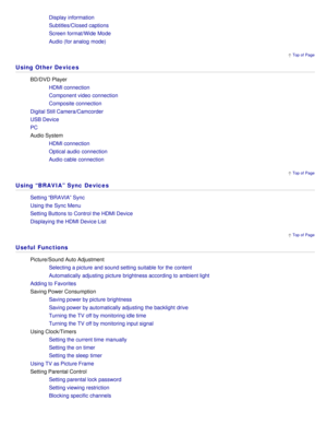 Page 17 Top of  Page
 Top of  Page
 Top of  Page
Display information
Subtitles/Closed captions
Screen format/Wide Mode
Audio (for analog  mode)
Using Other Devices
BD/DVD Player
HDMI connection
Component video connection
Composite connection
Digital Still Camera/Camcorder
USB Device
PC
Audio System HDMI connection
Optical audio  connection
Audio cable connection
Using “BRAVIA” Sync Devices
Setting “BRAVIA” Sync
Using the Sync Menu
Setting Buttons to Control the HDMI Device
Displaying the HDMI Device List
Useful...