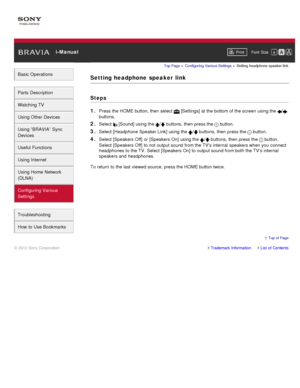 Page 166 i-ManualPrint Font  Size   
Basic Operations
Parts  Description
Watching TV
Using Other Devices
Using “BRAVIA”  Sync
Devices
Useful Functions
Using Internet
Using Home  Network
(DLNA)
Configuring Various
Settings
Troubleshooting
How  to Use Bookmarks
Top Page  > Configuring  Various Settings  > Setting  headphone  speaker link
Setting headphone  speaker  link
Steps
1. 
Press the HOME button, then  select   [Settings] at the bottom of the screen  using the /
buttons.
2. Select  [Sound] using the /...