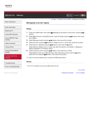 Page 168 i-ManualPrint Font  Size   
Basic Operations
Parts  Description
Watching TV
Using Other Devices
Using “BRAVIA”  Sync
Devices
Useful Functions
Using Internet
Using Home  Network
(DLNA)
Configuring Various
Settings
Troubleshooting
How  to Use Bookmarks
Top Page  > Configuring  Various Settings  > Managing external inputs
Managing  external  inputs
Steps
1. 
Press the HOME button, then  select   [Settings] at the bottom of the screen  using the /
buttons.
2. Select  [Channels  & Inputs]/[Channels, Inputs...