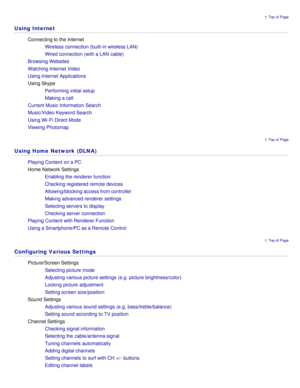 Page 18 Top of  Page
 Top of  Page
 Top of  Page
Using Internet
Connecting to the Internet
Wireless connection (built-in wireless LAN)
Wired connection (with a LAN  cable)
Browsing Websites
Watching Internet Video
Using Internet Applications
Using Skype Performing initial setup
Making a call
Current Music Information  Search
Music/Video  Keyword Search
Using Wi-Fi Direct Mode
Viewing  Photomap
Using Home Network (DLNA)
Playing Content  on a PC
Home Network Settings Enabling the renderer function
Checking...