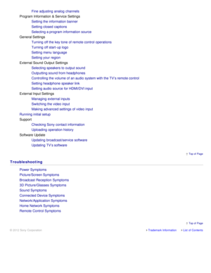 Page 19 Top of  Page
Trademark InformationList  of Contents
© 2012 Sony Corporation
Fine  adjusting  analog  channels
Program Information  & Service Settings
Setting the information  banner
Setting closed captions
Selecting a program information  source
General Settings Turning off the key tone  of remote control  operations
Turning off start -up logo
Setting menu  language
Setting your  region
External Sound Output  Settings Selecting speakers to output sound
Outputting sound from headphones
Controlling the...