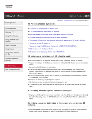 Page 182 i-ManualPrint Font  Size   
Basic Operations
Parts  Description
Watching TV
Using Other Devices
Using “BRAVIA”  Sync
Devices
Useful Functions
Using Internet
Using Home  Network
(DLNA)
Configuring Various
Settings
Troubleshooting
How  to Use Bookmarks
Top Page  > Troubleshooting  > 3D  Picture/Glasses  Symptoms
3D  Picture/Glasses Symptoms
3D pictures  are  not displayed.  3D effect  is  weak.
A 3D Sweep Panorama photo  cannot  be displayed.
Black  bars  appear on both  sides of the screen  when watching...