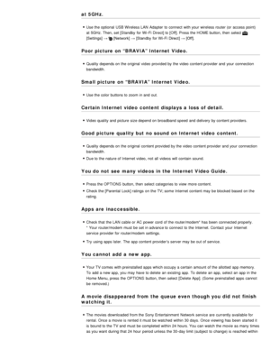 Page 189at 5GHz.
Use the optional  USB Wireless LAN  Adapter  to connect  with your  wireless router (or  access point)
at 5GHz. Then, set [Standby  for Wi-Fi Direct] to [Off]. Press the HOME button, then  select 
[Settings] →  [Network]  → [Standby  for Wi-Fi Direct] → [Off].
Poor picture  on “BRAVIA” Internet Video.
Quality depends on the original  video provided by the video content provider and your  connection
bandwidth.
Small picture  on “BRAVIA” Internet Video.
Use the color buttons to zoom  in and out....