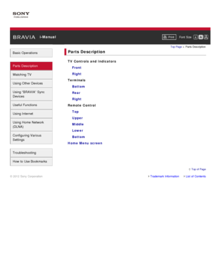 Page 3 i-ManualPrint Font  Size   
Basic Operations
Parts  Description
Watching TV
Using Other Devices
Using “BRAVIA”  Sync
Devices
Useful Functions
Using Internet
Using Home  Network
(DLNA)
Configuring Various
Settings
Troubleshooting
How  to Use Bookmarks
Top Page  > Parts  Description
Parts Description
TV Controls  and  Indicators
Front
Right
Terminals Bottom
Rear
Right
Remote Control Top
Upper
Middle
Lower
Bottom
Home Menu  screen
Trademark InformationList  of Contents
© 2012 Sony Corporation
  Top of  Page 