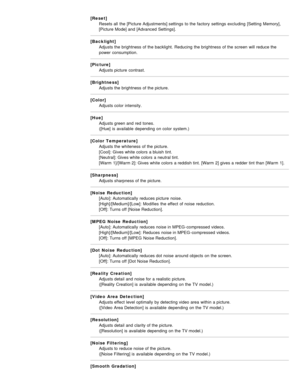 Page 26[Reset]Resets all  the [Picture Adjustments] settings  to the factory  settings  excluding  [Setting Memory],
[Picture Mode] and [Advanced  Settings].
[Backlight] Adjusts the brightness of the backlight.  Reducing  the brightness of the screen  will reduce the
power  consumption.
[Picture] Adjusts picture  contrast.
[Brightness] Adjusts the brightness of the picture.
[Color] Adjusts color intensity.
[Hue] Adjusts green and red  tones.  
([Hue]  is  available  depending on color system.)
[Color...