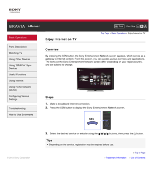 Page 28 i-ManualPrint Font  Size   
Basic Operations
Parts  Description
Watching TV
Using Other Devices
Using “BRAVIA”  Sync
Devices
Useful Functions
Using Internet
Using Home  Network
(DLNA)
Configuring Various
Settings
Troubleshooting
How  to Use Bookmarks
Top Page  > Basic  Operations  > Enjoy  Internet on  TV
Enjoy Internet on  TV
Overview
By pressing the SEN button, the Sony  Entertainment Network  screen  appears, which serves  as a
gateway to Internet content. From this screen,  you  can  access various...