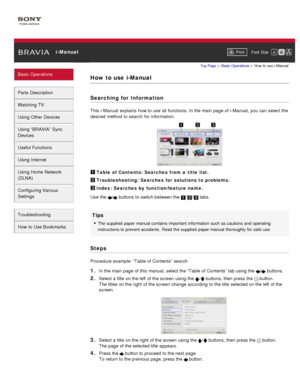 Page 29 i-ManualPrint Font  Size   
Basic Operations
Parts  Description
Watching TV
Using Other Devices
Using “BRAVIA”  Sync
Devices
Useful Functions
Using Internet
Using Home  Network
(DLNA)
Configuring Various
Settings
Troubleshooting
How  to Use Bookmarks
Top Page  > Basic  Operations  > How  to  use  i-Manual
How to use  i-Manual
Searching for Information
This i-Manual  explains  how to use  all  functions.  In the main page of i-Manual, you  can  select  the
desired  method  to search  for information....