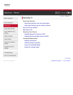 Page 4 i-ManualPrint Font  Size   
Basic Operations
Parts  Description
Watching TV
Using Other Devices
Using “BRAVIA”  Sync
Devices
Useful Functions
Using Internet
Using Home  Network
(DLNA)
Configuring Various
Settings
Troubleshooting
How  to Use Bookmarks
Top Page  > Watching  TV
Watching  TV
Selecting Channels
Selecting channels  from the Home Menu
Selecting channels  by  the number buttons
Rovi On Screen Guide™
Watching in 3D
Watching Twin Picture Displaying picture-in-picture (PIP)
Displaying left-and...