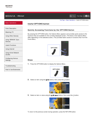 Page 31 i-ManualPrint Font  Size   
Basic Operations
Parts  Description
Watching TV
Using Other Devices
Using “BRAVIA”  Sync
Devices
Useful Functions
Using Internet
Using Home  Network
(DLNA)
Configuring Various
Settings
Troubleshooting
How  to Use Bookmarks
Top Page  > Basic  Operations  > Useful  OPTIONS  button
Useful OPTIONS button
Quickly Accessing Functions by the OPTIONS Button
By pressing the OPTIONS button, the Options Menu appears  and  provides quick  access to the
functions  that  are available  for...