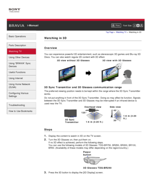 Page 33 i-ManualPrint Font  Size   
Basic Operations
Parts  Description
Watching TV
Using Other Devices
Using “BRAVIA”  Sync
Devices
Useful Functions
Using Internet
Using Home  Network
(DLNA)
Configuring Various
Settings
Troubleshooting
How  to Use Bookmarks
Top Page  > Watching  TV  > Watching  in  3D
Watching  in 3D
Overview
You can  experience powerful 3D  entertainment, such as stereoscopic  3D  games  and  Blu-ray 3D
Discs. You can  also watch  regular 2D  content  with 3D  effect.
3D  Sync Transmitter...