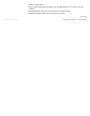 Page 35display the original  picture.
Recommended viewing angle  and distance  may vary depending on the TV’s location  and room
conditions.
Simulated  3D effect  may be less pronounced with some  picture  sources.
Perceived  simulated 3D effect  may vary from person to person.
Trademark InformationList  of Contents
© 2012 Sony Corporation
  Top of  Page 