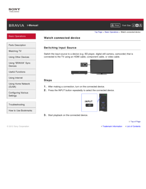 Page 36 i-ManualPrint Font  Size   
Basic Operations
Parts  Description
Watching TV
Using Other Devices
Using “BRAVIA”  Sync
Devices
Useful Functions
Using Internet
Using Home  Network
(DLNA)
Configuring Various
Settings
Troubleshooting
How  to Use Bookmarks
Top Page  > Basic  Operations  > Watch  connected  device
Watch  connected  device
Switching Input Source
Switch  the input source  to a device (e.g.  BD player,  digital  still camera,  camcorder) that  is
connected  to the TV  using an HDMI cable,...