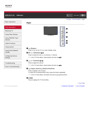 Page 38 i-ManualPrint Font  Size   
Basic Operations
Parts  Description
Watching TV
Using Other Devices
Using “BRAVIA”  Sync
Devices
Useful Functions
Using Internet
Using Home  Network
(DLNA)
Configuring Various
Settings
Troubleshooting
How  to Use Bookmarks
Top Page  > Parts  Description  > Right
Right
 (Power)
Press to turn  on the TV or to enter standby  mode.
CH  +/– (Channel)//
Press to select the next (+) or previous (–)  channel.
In the TV Home Menu, these  buttons will work as 
/.
 +/– (Volume)//
Press...