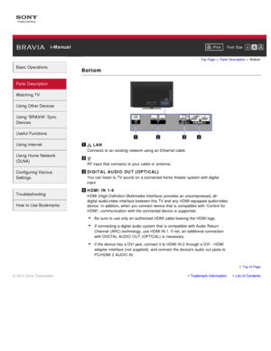 Page 39 i-ManualPrint Font  Size   
Basic Operations
Parts  Description
Watching TV
Using Other Devices
Using “BRAVIA”  Sync
Devices
Useful Functions
Using Internet
Using Home  Network
(DLNA)
Configuring Various
Settings
Troubleshooting
How  to Use Bookmarks
Top Page  > Parts  Description  > Bottom
Bottom
 LAN
Connects  to an existing network  using an Ethernet cable.
RF input that connects  to your  cable or antenna.
DIGITAL AUDIO  OUT (OPTICAL)
You can listen to TV sound  on a connected home  theater system...