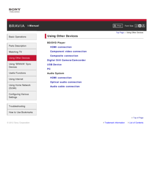 Page 5 i-ManualPrint Font  Size   
Basic Operations
Parts  Description
Watching TV
Using Other Devices
Using “BRAVIA”  Sync
Devices
Useful Functions
Using Internet
Using Home  Network
(DLNA)
Configuring Various
Settings
Troubleshooting
How  to Use Bookmarks
Top Page  > Using Other  Devices
Using Other Devices
BD/DVD Player
HDMI  connection
Component video  connection
Composite connection
Digital Still Camera/Camcorder
USB Device
PC
Audio System HDMI  connection
Optical  audio  connection
Audio cable...