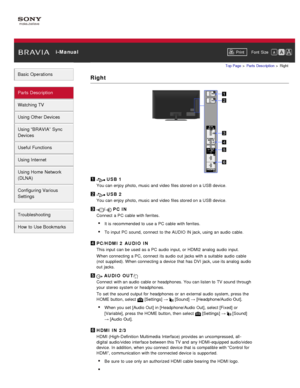 Page 41 i-ManualPrint Font  Size   
Basic Operations
Parts  Description
Watching TV
Using Other Devices
Using “BRAVIA”  Sync
Devices
Useful Functions
Using Internet
Using Home  Network
(DLNA)
Configuring Various
Settings
Troubleshooting
How  to Use Bookmarks
Top Page  > Parts  Description  > Right
Right
 USB 1
You can enjoy photo, music and video files stored on a USB device.
 USB 2
You can enjoy photo, music and video files stored on a USB device.
/ PC IN
Connect  a PC cable with ferrites.
It is  recommended...