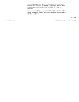 Page 42If connecting a digital audio  system that is  compatible with Audio Return
Channel  (ARC) technology, use HDMI IN 1 on the bottom of the TV. If not,
an additional connection with DIGITAL AUDIO OUT (OPTICAL)  is
necessary.
If the device has a DVI jack, connect  it to HDMI IN 2 through a DVI - HDMI
adapter interface (not  supplied), and connect  the devices  audio  out jacks to
PC/HDMI  2 AUDIO IN.
Trademark InformationList  of Contents
© 2012 Sony Corporation
  Top of  Page 