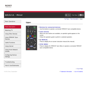 Page 44 i-ManualPrint Font  Size   
Basic Operations
Parts  Description
Watching TV
Using Other Devices
Using “BRAVIA”  Sync
Devices
Useful Functions
Using Internet
Using Home  Network
(DLNA)
Configuring Various
Settings
Troubleshooting
How  to Use Bookmarks
Top Page  > Parts  Description  > Upper
Buttons for connected devices
Use the buttons to operate a connected “BRAVIA” Sync -compatible device.
Color buttons
When the color buttons are  available,  an operation guide  appears on the
screen.
Follow the...