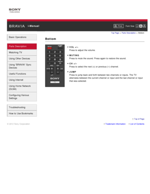 Page 47 i-ManualPrint Font  Size   
Basic Operations
Parts  Description
Watching TV
Using Other Devices
Using “BRAVIA”  Sync
Devices
Useful Functions
Using Internet
Using Home  Network
(DLNA)
Configuring Various
Settings
Troubleshooting
How  to Use Bookmarks
Top Page  > Parts  Description  > Bottom
VOL +/–
Press to adjust the volume.
MUTING
Press to mute  the sound.  Press again  to restore the sound.
CH +/–
Press to select the next (+) or previous (–)  channel.
JUMP
Press to jump back and forth  between two...