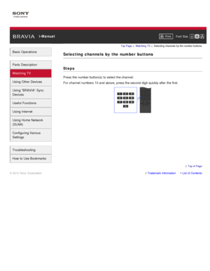 Page 49 i-ManualPrint Font  Size   
Basic Operations
Parts  Description
Watching TV
Using Other Devices
Using “BRAVIA”  Sync
Devices
Useful Functions
Using Internet
Using Home  Network
(DLNA)
Configuring Various
Settings
Troubleshooting
How  to Use Bookmarks
Top Page  > Watching  TV  > Selecting  channels  by the number buttons
Selecting  channels  by  the  number  buttons
Steps
Press the number button(s)  to select  the channel.
For channel numbers 10 and  above,  press the second digit quickly after  the...