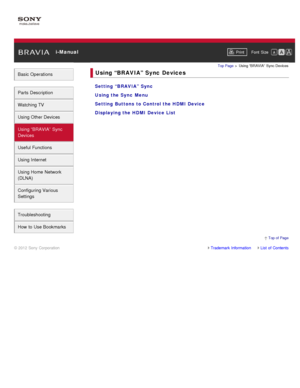 Page 6 i-ManualPrint Font  Size   
Basic Operations
Parts  Description
Watching TV
Using Other Devices
Using “BRAVIA”  Sync
Devices
Useful Functions
Using Internet
Using Home  Network
(DLNA)
Configuring Various
Settings
Troubleshooting
How  to Use Bookmarks
Top Page  > Using “BRAVIA”  Sync Devices
Using “BRAVIA”  Sync  Devices
Setting  “BRAVIA”  Sync
Using the Sync  Menu
Setting  Buttons  to Control the HDMI  Device
Displaying the HDMI  Device List
Trademark InformationList  of Contents
© 2012 Sony...