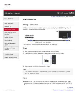 Page 63 i-ManualPrint Font  Size   
Basic Operations
Parts  Description
Watching TV
Using Other Devices
Using “BRAVIA”  Sync
Devices
Useful Functions
Using Internet
Using Home  Network
(DLNA)
Configuring Various
Settings
Troubleshooting
How  to Use Bookmarks
Top Page  > Using Other  Devices  > HDMI connection
HDMI connection
Making  a Connection
HDMI connection is recommended for optimum picture  quality. If your  BD/DVD player has  an
HDMI jack, connect it using an HDMI cable.
* Be sure  to use  an authorized...